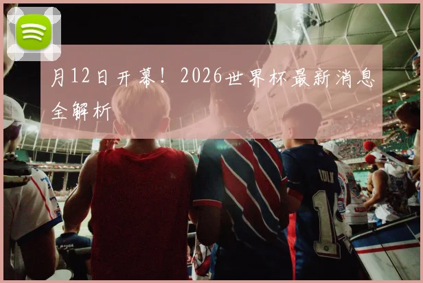 月12日开幕！2026世界杯最新消息全解析