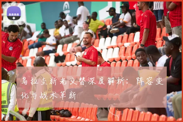 乌拉圭新老交替深度解析：阵容变化与战术革新