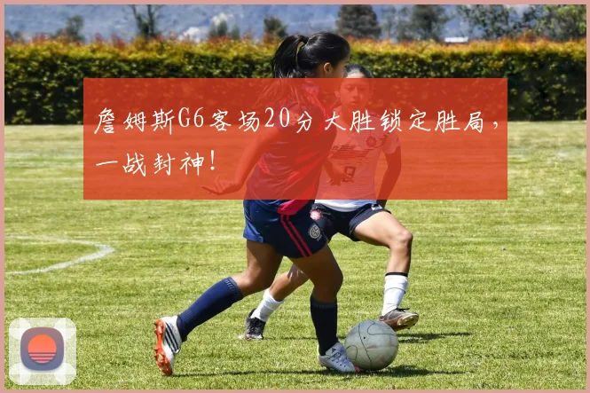 詹姆斯G6客场20分大胜锁定胜局，一战封神！