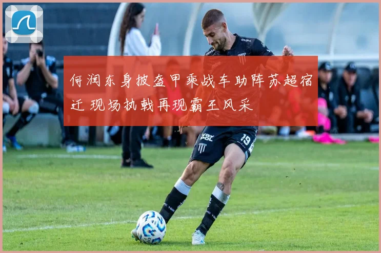 何润东身披盔甲乘战车助阵苏超宿迁 现场执戟再现霸王风采