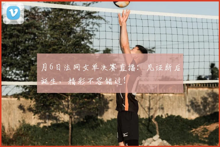 月6日法网女单决赛直播：见证新后诞生，精彩不容错过！