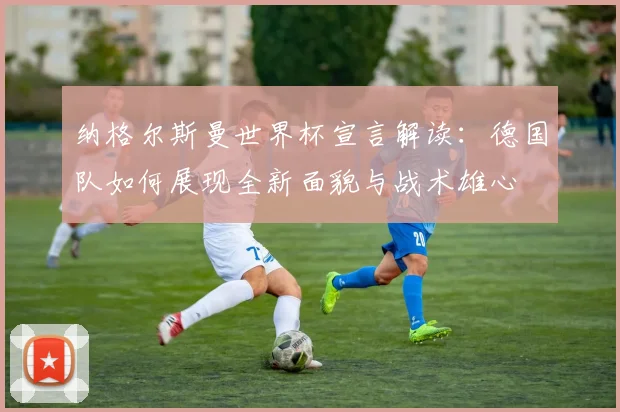 纳格尔斯曼世界杯宣言解读：德国队如何展现全新面貌与战术雄心