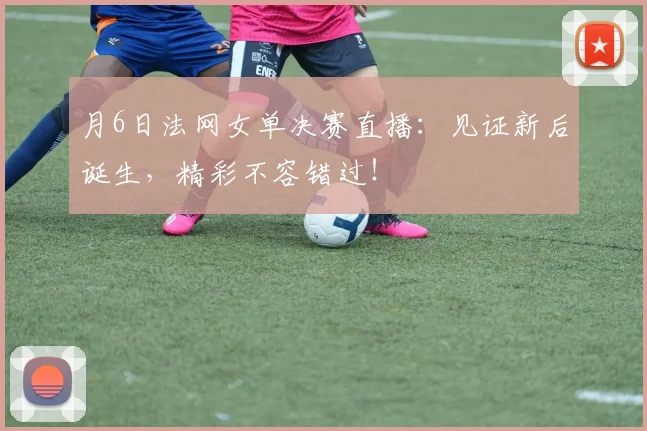 月6日法网女单决赛直播：见证新后诞生，精彩不容错过！