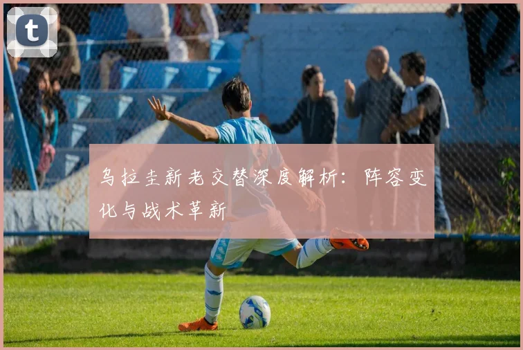 乌拉圭新老交替深度解析：阵容变化与战术革新